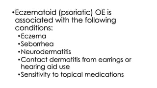 •Eczematoid (psoriatic) OE is
associated with the following
conditions:
•Eczema
•Seborrhea
•Neurodermatitis
•Contact dermatitis from earrings or
hearing aid use
•Sensitivity to topical medications
 