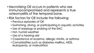 • Necrotizing OE occurs in patients who are
immunocompromised and represents a true
osteomyelitis of the temporal bone.
• Risk factors for OE include the following:
• Previous episodes of OE
• Swimming, diving, or participating in aquatic activities
• Use of earplugs or probing of the EAC
• Hot, humid weather
• Use of a hearing aid
• Coexistence of eczema, allergic rhinitis, or asthma
• Comorbidities such as diabetes mellitus, AIDS,
leukopenia, or malnutrition
 