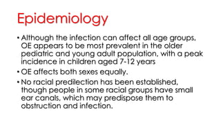 Epidemiology
• Although the infection can affect all age groups,
OE appears to be most prevalent in the older
pediatric and young adult population, with a peak
incidence in children aged 7-12 years
• OE affects both sexes equally.
• No racial predilection has been established,
though people in some racial groups have small
ear canals, which may predispose them to
obstruction and infection.
 