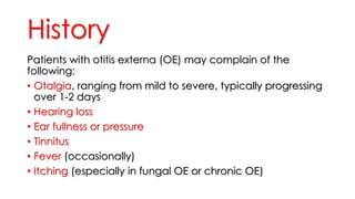 History
Patients with otitis externa (OE) may complain of the
following:
• Otalgia, ranging from mild to severe, typically progressing
over 1-2 days
• Hearing loss
• Ear fullness or pressure
• Tinnitus
• Fever (occasionally)
• Itching (especially in fungal OE or chronic OE)
 
