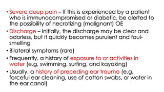 • Severe deep pain – If this is experienced by a patient
who is immunocompromised or diabetic, be alerted to
the possibility of necrotizing (malignant) OE
• Discharge – Initially, the discharge may be clear and
odorless, but it quickly becomes purulent and foul-
smelling
• Bilateral symptoms (rare)
• Frequently, a history of exposure to or activities in
water (e.g, swimming, surfing, and kayaking)
• Usually, a history of preceding ear trauma (e.g,
forceful ear cleaning, use of cotton swabs, or water in
the ear canal)
 