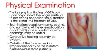 Physical Examination
• The key physical finding of OE is pain
upon palpation of the tragus (anterior
to ear canal) or application of traction
to the pinna (the hallmark of OE).
• Examination reveals erythema, edema,
and narrowing of the external auditory
canal (EAC), and a purulent or serous
discharge may be noted.
• Conductive hearing loss may be
evident.
• Cellulitis of the face or neck or
lymphadenopathy of the ipsilateral
neck occurs in some patients.
 