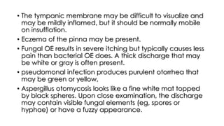 • The tympanic membrane may be difficult to visualize and
may be mildly inflamed, but it should be normally mobile
on insufflation.
• Eczema of the pinna may be present.
• Fungal OE results in severe itching but typically causes less
pain than bacterial OE does. A thick discharge that may
be white or gray is often present.
• pseudomonal infection produces purulent otorrhea that
may be green or yellow,
• Aspergillus otomycosis looks like a fine white mat topped
by black spheres. Upon close examination, the discharge
may contain visible fungal elements (eg, spores or
hyphae) or have a fuzzy appearance.
 