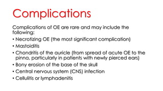 Complications
Complications of OE are rare and may include the
following:
• Necrotizing OE (the most significant complication)
• Mastoiditis
• Chondritis of the auricle (from spread of acute OE to the
pinna, particularly in patients with newly pierced ears)
• Bony erosion of the base of the skull
• Central nervous system (CNS) infection
• Cellulitis or lymphadenitis
 