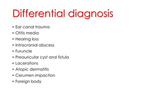 Differential diagnosis
• Ear canal trauma
• Otitis media
• Hearing loss
• Intracranial abscess
• Furuncle
• Preauricular cyst and fistula
• Lacerations
• Atopic dermatitis
• Cerumen impaction
• Foreign body
 