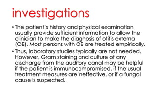 investigations
• The patient’s history and physical examination
usually provide sufficient information to allow the
clinician to make the diagnosis of otitis externa
(OE). Most persons with OE are treated empirically.
• Thus, laboratory studies typically are not needed.
However, Gram staining and culture of any
discharge from the auditory canal may be helpful
if the patient is immunocompromised, if the usual
treatment measures are ineffective, or if a fungal
cause is suspected.
 