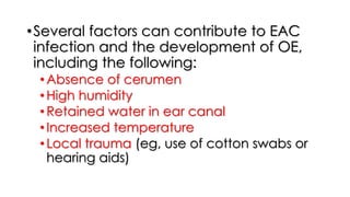 •Several factors can contribute to EAC
infection and the development of OE,
including the following:
•Absence of cerumen
•High humidity
•Retained water in ear canal
•Increased temperature
•Local trauma (eg, use of cotton swabs or
hearing aids)
 