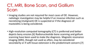 CT, MRI, Bone Scan, and Gallium
Scan
• Imaging studies are not required for most cases of OE. However,
radiologic investigation may be helpful if an invasive infection such as
necrotizing (malignant) OE is suspected or if the diagnosis of
mastoiditis is being considered.
• High-resolution computed tomography (CT) is preferred and better
depicts bony erosion.[6] Radionucleotide bone scanning and gallium
scanning have been used to make the diagnosis. Magnetic resonance
imaging (MRI), though not used as often, may be considered
secondarily or if soft tissue extension is the predominant concern.[7]
 