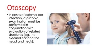 Otoscopy
• In cases of external ear
infection, otoscopic
examination must be
performed in
conjunction with
evaluation of related
structures (eg, the
external ear and the
head and neck).
 