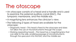 The otoscope
• An otoscope consists of a head and a handle and is used
to examine the external auditory canal (EAC), the
tympanic membrane, and the middle ear.
• A magnifying lens enhances the clinician’s view.
• The following 2 types of head are available for the
otoscope:
• Diagnostic head – This head is fixed to the otoscope and does
not allow the use of microinstruments through the scope
• Working (operating head) – This head has a magnifying lens that
can slide to the side, enabling passage of microinstruments
through the speculum into the EAC and the middle ear
 