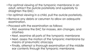 • For optimal viewing of the tympanic membrane in an
adult, retract the auricle posteriorly and superiorly to
straighten the EAC;
• for optimal viewing in a child, pull the auricle posteriorly.
• Remove any debris or cerumen to allow an adequate
examination.
• Proceed with the examination as follows:
• First, examine the EAC for masses, skin changes, and
otorrhea
• Next, examine all parts of the tympanic membrane
• Next, assess the motion of the tympanic membrane by
means of pneumatic otoscopy
• Finally, attempt a thorough examination of the middle
ear contents through the tympanic membrane.
 