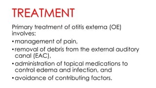 TREATMENT
Primary treatment of otitis externa (OE)
involves:
• management of pain,
• removal of debris from the external auditory
canal (EAC),
• administration of topical medications to
control edema and infection, and
• avoidance of contributing factors.
 