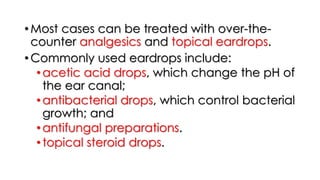 • Most cases can be treated with over-the-
counter analgesics and topical eardrops.
• Commonly used eardrops include:
•acetic acid drops, which change the pH of
the ear canal;
•antibacterial drops, which control bacterial
growth; and
•antifungal preparations.
•topical steroid drops.
 