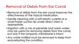Removal of Debris From Ear Canal
• Removal of debris from the ear canal improves the
effectiveness of the topical medication.
• Gentle cleaning with a soft plastic curette or a
small Frazier suction tip under direct vision is
appropriate.
• Irrigation with a mix of peroxide and warm water
may be useful for removing debris from the canal,
but only if the tympanic membrane is intact.
• Any water instilled must be removed to keep from
exacerbating the condition.
 