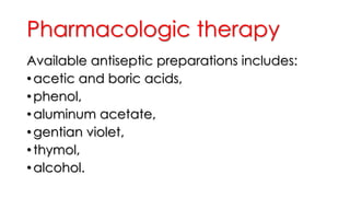 Pharmacologic therapy
Available antiseptic preparations includes:
• acetic and boric acids,
• phenol,
• aluminum acetate,
• gentian violet,
• thymol,
• alcohol.
 