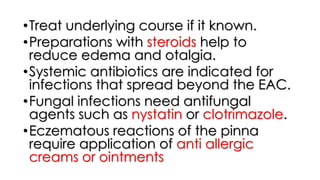 •Treat underlying course if it known.
•Preparations with steroids help to
reduce edema and otalgia.
•Systemic antibiotics are indicated for
infections that spread beyond the EAC.
•Fungal infections need antifungal
agents such as nystatin or clotrimazole.
•Eczematous reactions of the pinna
require application of anti allergic
creams or ointments
 