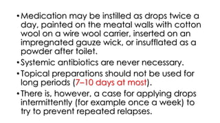 •Medication may be instilled as drops twice a
day, painted on the meatal walls with cotton
wool on a wire wool carrier, inserted on an
impregnated gauze wick, or insufflated as a
powder after toilet.
•Systemic antibiotics are never necessary.
•Topical preparations should not be used for
long periods (7–10 days at most).
•There is, however, a case for applying drops
intermittently (for example once a week) to
try to prevent repeated relapses.
 