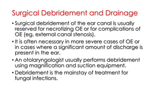 Surgical Debridement and Drainage
• Surgical debridement of the ear canal is usually
reserved for necrotizing OE or for complications of
OE (eg, external canal stenosis).
• It is often necessary in more severe cases of OE or
in cases where a significant amount of discharge is
present in the ear.
• An otolaryngologist usually performs debridement
using magnification and suction equipment.
• Debridement is the mainstay of treatment for
fungal infections.
 