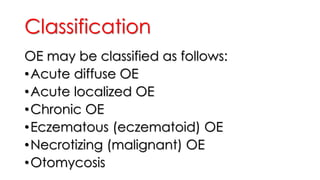 Classification
OE may be classified as follows:
•Acute diffuse OE
•Acute localized OE
•Chronic OE
•Eczematous (eczematoid) OE
•Necrotizing (malignant) OE
•Otomycosis
 
