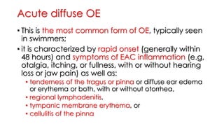 Acute diffuse OE
• This is the most common form of OE, typically seen
in swimmers;
• it is characterized by rapid onset (generally within
48 hours) and symptoms of EAC inflammation (e.g,
otalgia, itching, or fullness, with or without hearing
loss or jaw pain) as well as:
• tenderness of the tragus or pinna or diffuse ear edema
or erythema or both, with or without otorrhea,
• regional lymphadenitis,
• tympanic membrane erythema, or
• cellulitis of the pinna
 