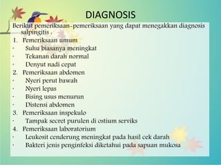 DIAGNOSIS
Berikut pemeriksaan-pemeriksaan yang dapat menegakkan diagnosis
salpingitis :
1. Pemeriksaan umum
· Suhu biasanya meningkat
· Tekanan darah normal
· Denyut nadi cepat
2. Pemeriksaan abdomen
· Nyeri perut bawah
· Nyeri lepas
· Bising usus menurun
· Distensi abdomen
3. Pemeriksaan inspekulo
· Tampak secret purulen di ostium serviks
4. Pemeriksaan laboratorium
· Leukosit cenderung meningkat pada hasil cek darah
· Bakteri jenis penginfeksi diketahui pada sapuan mukosa
 