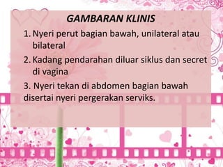 GAMBARAN KLINIS
1.Nyeri perut bagian bawah, unilateral atau
bilateral
2.Kadang pendarahan diluar siklus dan secret
di vagina
3. Nyeri tekan di abdomen bagian bawah
disertai nyeri pergerakan serviks.
 