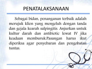 PENATALAKSANAAN
Sebagai bidan, penanganan terbaik adalah
merujuk klien yang mengeluh dengan tanda
dan gejala kearah salpingitis. Anjurkan untuk
kultur darah dan antibiotic lewat IV jika
keadaan memburuk.Pasangan harus ikut
diperiksa agar penyebaran dan pengobatan
tuntas.
 