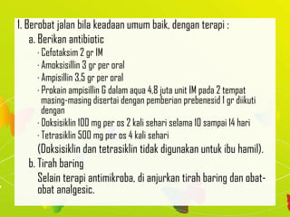 1. Berobat jalan bila keadaan umum baik, dengan terapi :
a. Berikan antibiotic
· Cefotaksim 2 gr IM
· Amoksisillin 3 gr per oral
· Ampisillin 3,5 gr per oral
· Prokain ampisillin G dalam aqua 4,8 juta unit IM pada 2 tempat
masing-masing disertai dengan pemberian prebenesid 1 gr diikuti
dengan
· Doksisiklin 100 mg per os 2 kali sehari selama 10 sampai 14 hari
· Tetrasiklin 500 mg per os 4 kali sehari
(Doksisiklin dan tetrasiklin tidak digunakan untuk ibu hamil).
b. Tirah baring
Selain terapi antimikroba, di anjurkan tirah baring dan obat-
obat analgesic.
 