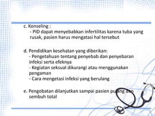 c. Konseling :
- PID dapat menyebabkan infertilitas karena tuba yang
rusak, pasien harus mengatasi hal tersebut
d. Pendidikan kesehatan yang diberikan:
- Pengetahuan tentang penyebab dan penyebaran
infeksi serta efeknya
- Kegiatan seksual dikurangi atau menggunakan
pengaman
- Cara mengetasi infeksi yang berulang
e. Pengobatan dilanjutkan sampai pasien pulang dan
sembuh total
 