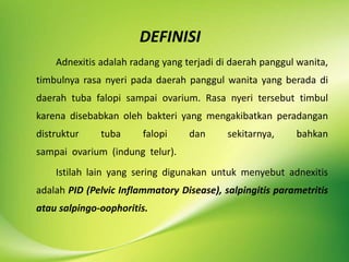 DEFINISI
Adnexitis adalah radang yang terjadi di daerah panggul wanita,
timbulnya rasa nyeri pada daerah panggul wanita yang berada di
daerah tuba falopi sampai ovarium. Rasa nyeri tersebut timbul
karena disebabkan oleh bakteri yang mengakibatkan peradangan
distruktur tuba falopi dan sekitarnya, bahkan
sampai ovarium (indung telur).
Istilah lain yang sering digunakan untuk menyebut adnexitis
adalah PID (Pelvic Inflammatory Disease), salpingitis parametritis
atau salpingo-oophoritis.
 