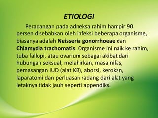 ETIOLOGI
Peradangan pada adneksa rahim hampir 90
persen disebabkan oleh infeksi beberapa organisme,
biasanya adalah Neisseria gonorrhoeae dan
Chlamydia trachomatis. Organisme ini naik ke rahim,
tuba fallopi, atau ovarium sebagai akibat dari
hubungan seksual, melahirkan, masa nifas,
pemasangan IUD (alat KB), aborsi, kerokan,
laparatomi dan perluasan radang dari alat yang
letaknya tidak jauh seperti appendiks.
 