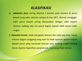 KLASIFIKASI
a. Adnexitis akut, sering ditemui 2 kondisi yaitu demam & perut
bawah yang sakit, demam sampai di atas 38℃, disertai menggigil.
Sakit perut bawah sering ditunjukkan dengan sakit seperti
ditekan, kadang satu sisi perut bagian bawah lebih berat/ lebih
ringan.
b. Adnexitis kronis, tidak ada gejala demam dan sakit yag jelas, hanya
merasa bagian pinggang yang nyeri & tidak nyaman,/gejala bagian
bawah perut yang menonjol disertai rasa, kadang ringan kadang
berat, disertai keputihan yang banyak, haid yang tidak teratur.
 