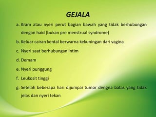 GEJALA
a. Kram atau nyeri perut bagian bawah yang tidak berhubungan
dengan haid (bukan pre menstrual syndrome)
b. Keluar cairan kental berwarna kekuningan dari vagina
c. Nyeri saat berhubungan intim
d. Demam
e. Nyeri punggung
f. Leukosit tinggi
g. Setelah beberapa hari dijumpai tumor dengna batas yang tidak
jelas dan nyeri tekan
 