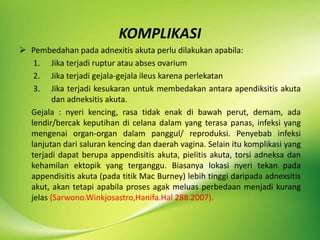 KOMPLIKASI
 Pembedahan pada adnexitis akuta perlu dilakukan apabila:
1. Jika terjadi ruptur atau abses ovarium
2. Jika terjadi gejala-gejala ileus karena perlekatan
3. Jika terjadi kesukaran untuk membedakan antara apendiksitis akuta
dan adneksitis akuta.
Gejala : nyeri kencing, rasa tidak enak di bawah perut, demam, ada
lendir/bercak keputihan di celana dalam yang terasa panas, infeksi yang
mengenai organ-organ dalam panggul/ reproduksi. Penyebab infeksi
lanjutan dari saluran kencing dan daerah vagina. Selain itu komplikasi yang
terjadi dapat berupa appendisitis akuta, pielitis akuta, torsi adneksa dan
kehamilan ektopik yang terganggu. Biasanya lokasi nyeri tekan pada
appendisitis akuta (pada titik Mac Burney) lebih tinggi daripada adnexsitis
akut, akan tetapi apabila proses agak meluas perbedaan menjadi kurang
jelas (Sarwono.Winkjosastro,Hanifa.Hal 288.2007).
 