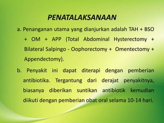 PENATALAKSANAAN
a. Penanganan utama yang dianjurkan adalah TAH + BSO
+ OM + APP (Total Abdominal Hysterectomy +
Bilateral Salpingo - Oophorectomy + Omentectomy +
Appendectomy).
b. Penyakit ini dapat diterapi dengan pemberian
antibiotika. Tergantung dari derajat penyakitnya,
biasanya diberikan suntikan antibiotik kemudian
diikuti dengan pemberian obat oral selama 10-14 hari.
 