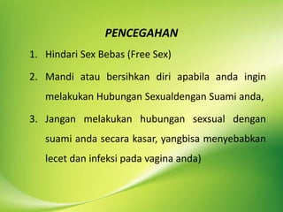 PENCEGAHAN
1. Hindari Sex Bebas (Free Sex)
2. Mandi atau bersihkan diri apabila anda ingin
melakukan Hubungan Sexualdengan Suami anda,
3. Jangan melakukan hubungan sexsual dengan
suami anda secara kasar, yangbisa menyebabkan
lecet dan infeksi pada vagina anda)
 