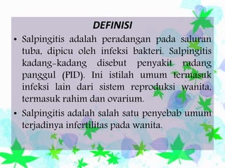 DEFINISI
• Salpingitis adalah peradangan pada saluran
tuba, dipicu oleh infeksi bakteri. Salpingitis
kadang-kadang disebut penyakit radang
panggul (PID). Ini istilah umum termasuk
infeksi lain dari sistem reproduksi wanita,
termasuk rahim dan ovarium.
• Salpingitis adalah salah satu penyebab umum
terjadinya infertilitas pada wanita.
 