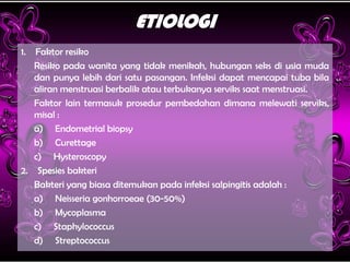 ETIOLOGI
1. Faktor resiko
Resiko pada wanita yang tidak menikah, hubungan seks di usia muda
dan punya lebih dari satu pasangan. Infeksi dapat mencapai tuba bila
aliran menstruasi berbalik atau terbukanya serviks saat menstruasi.
Faktor lain termasuk prosedur pembedahan dimana melewati serviks,
misal :
a) Endometrial biopsy
b) Curettage
c) Hysteroscopy
2. Spesies bakteri
Bakteri yang biasa ditemukan pada infeksi salpingitis adalah :
a) Neisseria gonhorroeae (30-50%)
b) Mycoplasma
c) Staphylococcus
d) Streptococcus
 