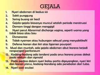 GEJALA
1. Nyeri abdomen di kedua sisi
2. Sakit punggung
3. Sering buang air kecil
4. Gejala-gejala biasanya muncul setelah periode menstruasi
5. Demam tinggi dengan menggigil
6. Nyeri perut Abnormal discharge vagina, seperti warna yang
tidak biasa atau bau
7. Dismenorea
8. Tidak nyaman atau hubungan seksual yang menyakitkaN
9. Defense kanan dan kiri atas ligamen pourpart
11. Mual dan muntah, ada gejala abdomen akut karena terjadi
rangsangan peritoneum
12. Kadang-kadang ada tendensi pada anus karena proses dekat
pada rektum dan sigmoid
13. Pada periksa dalam nyeri kalau portio digoyangkan, nyeri kiri
dan kanan yterus, kadang-kandang ada penebalan dari tuba.
14. Nyeri saat ovulasi
 