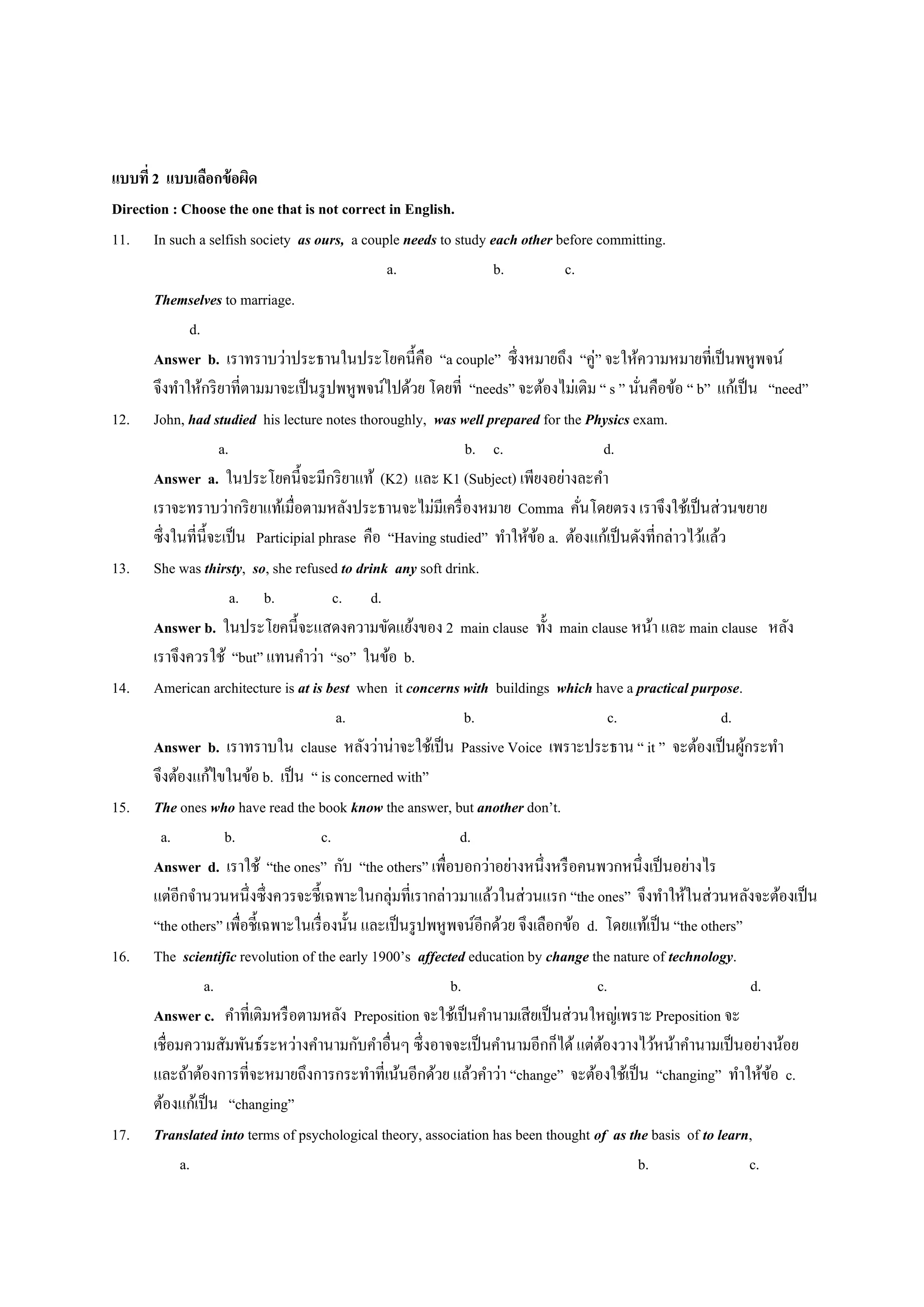 แบบที่2 แบบเลือกข้อผิด
Direction : Choose the one that is not correct in English.
11. In such a selfish society as ours, a couple needs to study each other before committing.
a. b. c.
Themselves to marriage.
d.
Answer b. เราทราบว่าประธานในประโยคนี้คือ “a couple” ซึ่งหมายถึง “คู่” จะให้ความหมายที่เป็นพหูพจน์
จึงทาให้กริยาที่ตามมาจะเป็นรูปพหูพจน์ไปด้วย โดยที่ “needs” จะต้องไม่เติม “ s ” นั่นคือข้อ “ b” แก้เป็น “need”
12. John, had studied his lecture notes thoroughly, was well prepared for the Physics exam.
a. b. c. d.
Answer a. ในประโยคนี้จะมีกริยาแท้ (K2) และ K1 (Subject) เพียงอย่างละคา
เราจะทราบว่ากริยาแท้เมื่อตามหลังประธานจะไม่มีเครื่องหมาย Comma คั่นโดยตรง เราจึงใช้เป็นส่วนขยาย
ซึ่งในที่นี้จะเป็น Participial phrase คือ “Having studied” ทาให้ข้อ a. ต้องแก้เป็นดังที่กล่าวไว้แล้ว
13. She was thirsty, so, she refused to drink any soft drink.
a. b. c. d.
Answer b. ในประโยคนี้จะแสดงความขัดแย้งของ 2 main clause ทั้ง main clause หน้า และ main clause หลัง
เราจึงควรใช้ “but” แทนคาว่า “so” ในข้อ b.
14. American architecture is at is best when it concerns with buildings which have a practical purpose.
a. b. c. d.
Answer b. เราทราบใน clause หลังว่าน่าจะใช้เป็น Passive Voice เพราะประธาน “ it ” จะต้องเป็นผู้กระทา
จึงต้องแก้ไขในข้อ b. เป็น “ is concerned with”
15. The ones who have read the book know the answer, but another don’t.
a. b. c. d.
Answer d. เราใช้ “the ones” กับ “the others” เพื่อบอกว่าอย่างหนึ่งหรือคนพวกหนึ่งเป็นอย่างไร
แต่อีกจานวนหนึ่งซึ่งควรจะชี้เฉพาะในกลุ่มที่เรากล่าวมาแล้วในส่วนแรก “the ones” จึงทาให้ในส่วนหลังจะต้องเป็น
“the others” เพื่อชี้เฉพาะในเรื่องนั้น และเป็นรูปพหูพจน์อีกด้วย จึงเลือกข้อ d. โดยแท้เป็น “the others”
16. The scientific revolution of the early 1900’s affected education by change the nature of technology.
a. b. c. d.
Answer c. คาที่เติมหรือตามหลัง Preposition จะใช้เป็นคานามเสียเป็นส่วนใหญ่เพราะ Preposition จะ
เชื่อมความสัมพันธ์ระหว่างคานามกับคาอื่นๆ ซึ่งอาจจะเป็นคานามอีกก็ได้แต่ต้องวางไว้หน้าคานามเป็นอย่างน้อย
และถ้าต้องการที่จะหมายถึงการกระทาที่เน้นอีกด้วย แล้วคาว่า “change” จะต้องใช้เป็น “changing” ทาให้ข้อ c.
ต้องแก้เป็น “changing”
17. Translated into terms of psychological theory, association has been thought of as the basis of to learn,
a. b. c.
 
