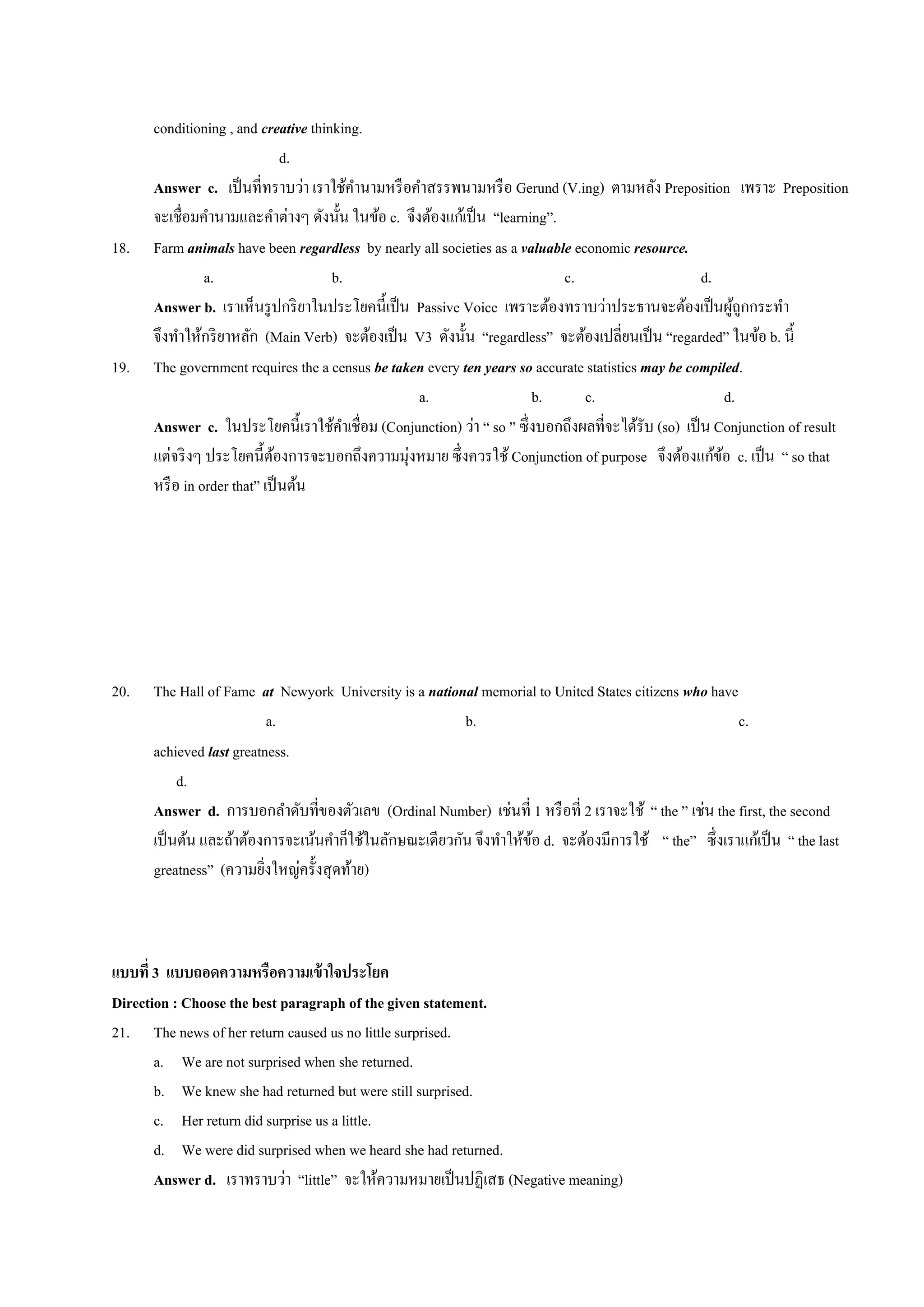 conditioning , and creative thinking.
d.
Answer c. เป็นที่ทราบว่า เราใช้คานามหรือคาสรรพนามหรือ Gerund (V.ing) ตามหลัง Preposition เพราะ Preposition
จะเชื่อมคานามและคาต่างๆ ดังนั้น ในข้อ c. จึงต้องแก้เป็น “learning”.
18. Farm animals have been regardless by nearly all societies as a valuable economic resource.
a. b. c. d.
Answer b. เราเห็นรูปกริยาในประโยคนี้เป็น Passive Voice เพราะต้องทราบว่าประธานจะต้องเป็นผู้ถูกกระทา
จึงทาให้กริยาหลัก (Main Verb) จะต้องเป็น V3 ดังนั้น “regardless” จะต้องเปลี่ยนเป็น “regarded” ในข้อ b. นี้
19. The government requires the a census be taken every ten years so accurate statistics may be compiled.
a. b. c. d.
Answer c. ในประโยคนี้เราใช้คาเชื่อม (Conjunction) ว่า “ so ” ซึ่งบอกถึงผลที่จะได้รับ (so) เป็น Conjunction of result
แต่จริงๆ ประโยคนี้ต้องการจะบอกถึงความมุ่งหมาย ซึ่งควรใช้Conjunction of purpose จึงต้องแก้ข้อ c. เป็น “ so that
หรือ in order that” เป็นต้น
20. The Hall of Fame at Newyork University is a national memorial to United States citizens who have
a. b. c.
achieved last greatness.
d.
Answer d. การบอกลาดับที่ของตัวเลข (Ordinal Number) เช่นที่ 1 หรือที่ 2 เราจะใช้ “ the ” เช่น the first, the second
เป็นต้น และถ้าต้องการจะเน้นคาก็ใช้ในลักษณะเดียวกัน จึงทาให้ข้อ d. จะต้องมีการใช้ “ the” ซึ่งเราแก้เป็น “ the last
greatness” (ความยิ่งใหญ่ครั้งสุดท้าย)
แบบที่3 แบบถอดความหรือความเข้าใจประโยค
Direction : Choose the best paragraph of the given statement.
21. The news of her return caused us no little surprised.
a. We are not surprised when she returned.
b. We knew she had returned but were still surprised.
c. Her return did surprise us a little.
d. We were did surprised when we heard she had returned.
Answer d. เราทราบว่า “little” จะให้ความหมายเป็นปฏิเสธ (Negative meaning)
 