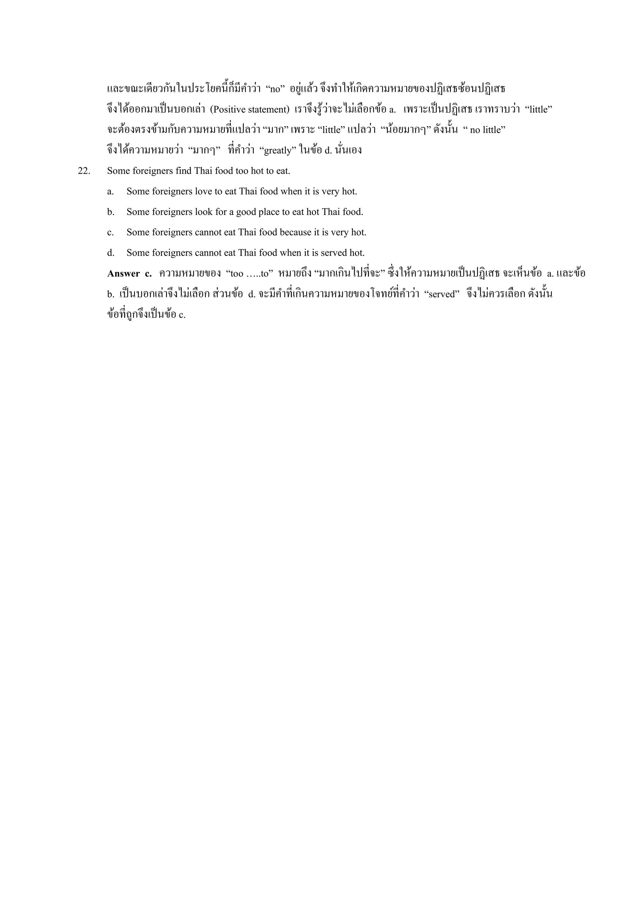 และขณะเดียวกันในประโยคนี้ก็มีคาว่า “no” อยู่แล้ว จึงทาให้เกิดความหมายของปฏิเสธซ้อนปฏิเสธ
จึงได้ออกมาเป็นบอกเล่า (Positive statement) เราจึงรู้ว่าจะไม่เลือกข้อ a. เพราะเป็นปฏิเสธ เราทราบว่า “little”
จะต้องตรงข้ามกับความหมายที่แปลว่า “มาก” เพราะ “little” แปลว่า “น้อยมากๆ” ดังนั้น “ no little”
จึงได้ความหมายว่า “มากๆ” ที่คาว่า “greatly” ในข้อ d. นั่นเอง
22. Some foreigners find Thai food too hot to eat.
a. Some foreigners love to eat Thai food when it is very hot.
b. Some foreigners look for a good place to eat hot Thai food.
c. Some foreigners cannot eat Thai food because it is very hot.
d. Some foreigners cannot eat Thai food when it is served hot.
Answer c. ความหมายของ “too …..to” หมายถึง “มากเกินไปที่จะ” ซึ่งให้ความหมายเป็นปฏิเสธ จะเห็นข้อ a. และข้อ
b. เป็นบอกเล่าจึงไม่เลือก ส่วนข้อ d. จะมีคาที่เกินความหมายของโจทย์ที่คาว่า “served” จึงไม่ควรเลือก ดังนั้น
ข้อที่ถูกจึงเป็นข้อ c.
 