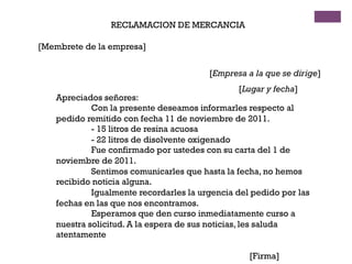RECLAMACION DE MERCANCIA
[Membrete de la empresa]
[Empresa a la que se dirige]
[Lugar y fecha]
Apreciados señores:
Con la presente deseamos informarles respecto al
pedido remitido con fecha 11 de noviembre de 2011.
- 15 litros de resina acuosa
- 22 litros de disolvente oxigenado
Fue confirmado por ustedes con su carta del 1 de
noviembre de 2011.
Sentimos comunicarles que hasta la fecha, no hemos
recibido noticia alguna.
Igualmente recordarles la urgencia del pedido por las
fechas en las que nos encontramos.
Esperamos que den curso inmediatamente curso a
nuestra solicitud. A la espera de sus noticias, les saluda
atentamente
[Firma]
 