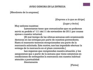 AVISO DEMORA EN LA ENTREGA
[Membrete de la empresa]
[Empresa a la que se dirige]
[Lugar y fecha]
Muy señores nuestros:
Lamentamos tener que comunicarles que no podemos
servir su pedido nº 111 del 11 de noviembre de 2011 por causas
ajenas a nuestra voluntad.
[El mal tiempo de las ultimas semanas está ocasionando
demoras en las entregas por parte de nuestros proveedores.
Hasta el momento tenemos recepcionados una parte de la
mercancía solicitada. Este motivo, nos has impedido efectuar la
entrega de la mercancía en el plazo convenido.]
Les rogamos que comprendan nuestra situación, y les
aseguramos que a partir de la semana que viene estaremos en
condiciones de entregarles la mercancía con nuestra habitual
atención y puntualidad
Atentamente
[Firma]
 