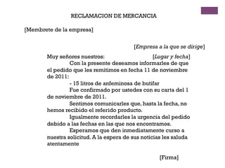 RECLAMACION DE MERCANCIA
[Membrete de la empresa]
[Empresa a la que se dirige]
[Lugar y fecha]Muy señores nuestros:
Con la presente deseamos informarles de que
el pedido que les remitimos en fecha 11 de noviembre
de 2011:
- 15 litros de anfeminosa de butifar
Fue confirmado por ustedes con su carta del 1
de noviembre de 2011.
Sentimos comunicarles que, hasta la fecha, no
hemos recibido el referido producto.
Igualmente recordarles la urgencia del pedido
debido a las fechas en las que nos encontramos.
Esperamos que den inmediatamente curso a
nuestra solicitud. A la espera de sus noticias les saluda
atentamente
[Firma]
 
