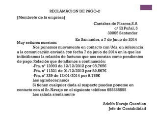 RECLAMACION DE PAGO-2
[Membrete de la empresa]
Cantabra de Fiascos,S.A
c/ El Puñal, 5
39005 Santander
En Santander, a 7 de Junio de 2014
Muy señores nuestros:
Nos ponemos nuevamente en contacto con Uds. en referencia
a la comunicación enviada con fecha 7 de junio de 2014 en la que les
indicábamos la relación de facturas que nos constan como pendientes
de pago. Relación que detallamos a continuación:
-Fra. nº 12093 de 12/12/2012 por 98.765€
-Fra. nº 11321 de 01/12/2013 por 89.567€
-Fra. nº 339 de 12/01/2014 por 8.765€
Les agradeceríamos
Si tienen cualquier duda al respecto pueden ponerse en
contacto con el Sr. Navajo en el siguiente teléfono 655555555
Les saluda atentamente
Adelfo Navajo Guardian
Jefe de Contabilidad
 