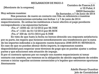 RECLAMACION DE PAGO-3
[Membrete de la empresa]
Cantabra de Fiascos,S.A
c/ El Puñal, 5
39005 Santander
En Santander, a 7 de Junio de 2014Muy señores nuestros:
Nos ponemos de nuevo en contacto con Uds. en referencia a nuestras
anteriores comunicaciones enviadas con fechas 1 y 7 de junio de 2014
respectivamente. En ambas les instábamos a hacer efectivo el pago pendiente
correspondiente a las siguientes facturas:
-Fra. nº 12093 de 12/12/2012 por 98.765€
-Fra. nº 11321 de 01/12/2013 por 89.567€
-Fra. nº 339 de 12/01/2014 por 8.765€
En vista de que hasta la fecha no hemos obtenido una respuesta satisfactoria
por su parte, les rogaría que hicieran inmediatamente una transferencia por la suma
de los importes indicados a la siguiente cuenta bancaria: 2048 2076 81 9876543210.
En caso de que no puedan abonar dicho importe, le expresamos nuestra
disponibilidad para negociar unos términos de pago que se puedan ajustar a ambas
partes y que solucionen esta situación de impago.
Si por el contrario optaran por no cumplir con nuestro requerimiento ni tomar
contacto con nosotros, nos veremos en la obligación de abrirle expediente de crédito
moroso e iniciar aquellas acciones comerciales y/o legales que estimemos oportunas
Atentamente
Adelfo Navajo Guardian
Jefe de Contabilidad
 