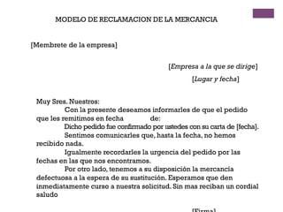 MODELO DE RECLAMACION DE LA MERCANCIA
[Membrete de la empresa]
[Empresa a la que se dirige]
[Lugar y fecha]
Muy Sres. Nuestros:
Con la presente deseamos informarles de que el pedido
que les remitimos en fecha de:
Dicho pedido fue confirmado por ustedes con su carta de [fecha].
Sentimos comunicarles que, hasta la fecha, no hemos
recibido nada.
Igualmente recordarles la urgencia del pedido por las
fechas en las que nos encontramos.
Por otro lado, tenemos a su disposición la mercancía
defectuosa a la espera de su sustitución. Esperamos que den
inmediatamente curso a nuestra solicitud. Sin mas reciban un cordial
saludo
 