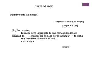 CARTA DE PAGO
[Membrete de la empresa]
[Empresa a la que se dirige]
[Lugar y fecha]
Muy Sra. nuestra:
Le ruego sirva tomar nota de que hemos adeudado la
cantidad de , enconcepto de pago por la factura nº , de fecha
Si mas reciban un cordial saludo.
Atentamente
[Firma]
 