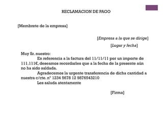 RECLAMACION DE PAGO
[Membrete de la empresa]
[Empresa a la que se dirige]
[Lugar y fecha]
Muy Sr. nuestro:
En referencia a la factura del 11/11/11 por un importe de
111.111€, deseamos recordarles que a la fecha de la presente aún
no ha sido saldada.
Agradecemos la urgente transferencia de dicha cantidad a
nuestra c/cte. nº 1234 5678 12 9876543210
Les saluda atentamente
[Firma]
 